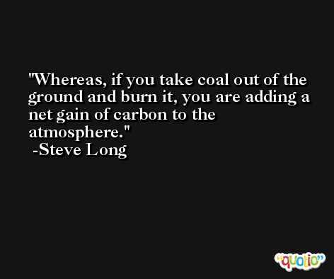 Whereas, if you take coal out of the ground and burn it, you are adding a net gain of carbon to the atmosphere. -Steve Long