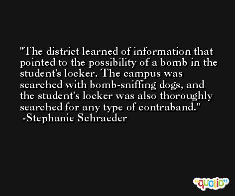 The district learned of information that pointed to the possibility of a bomb in the student's locker. The campus was searched with bomb-sniffing dogs, and the student's locker was also thoroughly searched for any type of contraband. -Stephanie Schraeder