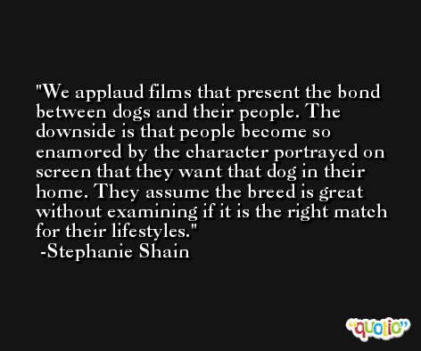 We applaud films that present the bond between dogs and their people. The downside is that people become so enamored by the character portrayed on screen that they want that dog in their home. They assume the breed is great without examining if it is the right match for their lifestyles. -Stephanie Shain