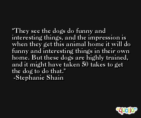 They see the dogs do funny and interesting things, and the impression is when they get this animal home it will do funny and interesting things in their own home. But these dogs are highly trained, and it might have taken 50 takes to get the dog to do that. -Stephanie Shain