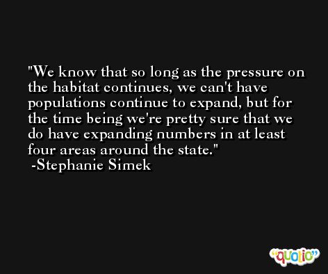 We know that so long as the pressure on the habitat continues, we can't have populations continue to expand, but for the time being we're pretty sure that we do have expanding numbers in at least four areas around the state. -Stephanie Simek