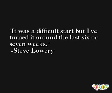 It was a difficult start but I've turned it around the last six or seven weeks. -Steve Lowery