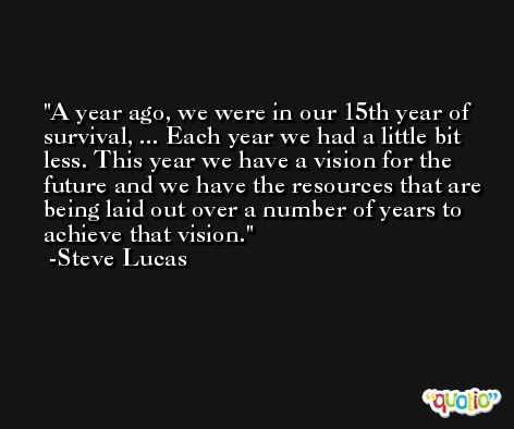 A year ago, we were in our 15th year of survival, ... Each year we had a little bit less. This year we have a vision for the future and we have the resources that are being laid out over a number of years to achieve that vision. -Steve Lucas