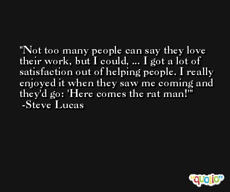 Not too many people can say they love their work, but I could, ... I got a lot of satisfaction out of helping people. I really enjoyed it when they saw me coming and they'd go: 'Here comes the rat man!' -Steve Lucas