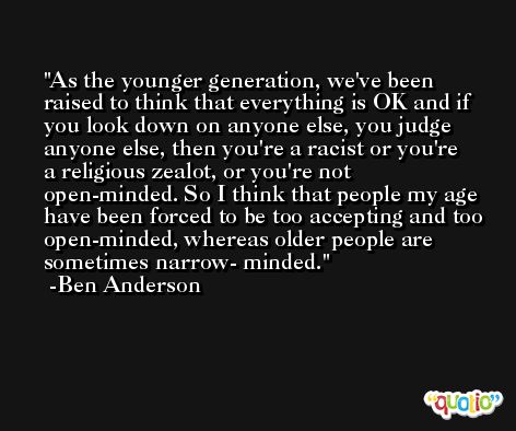 As the younger generation, we've been raised to think that everything is OK and if you look down on anyone else, you judge anyone else, then you're a racist or you're a religious zealot, or you're not open-minded. So I think that people my age have been forced to be too accepting and too open-minded, whereas older people are sometimes narrow- minded. -Ben Anderson