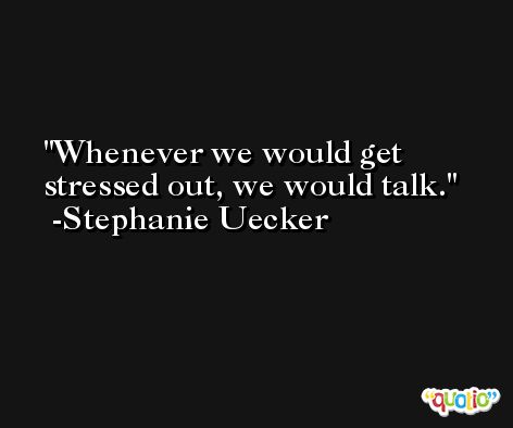 Whenever we would get stressed out, we would talk. -Stephanie Uecker