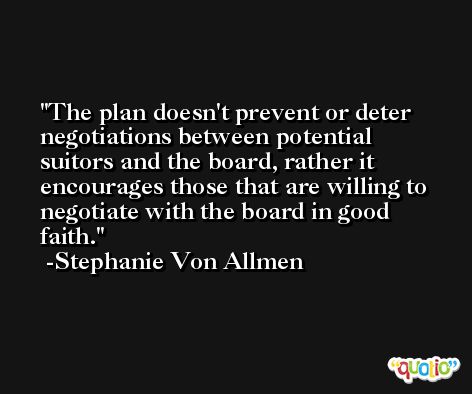 The plan doesn't prevent or deter negotiations between potential suitors and the board, rather it encourages those that are willing to negotiate with the board in good faith. -Stephanie Von Allmen