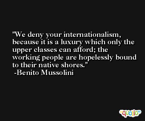 We deny your internationalism, because it is a luxury which only the upper classes can afford; the working people are hopelessly bound to their native shores. -Benito Mussolini
