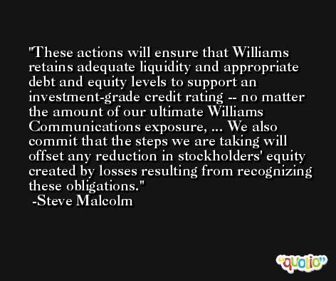 These actions will ensure that Williams retains adequate liquidity and appropriate debt and equity levels to support an investment-grade credit rating -- no matter the amount of our ultimate Williams Communications exposure, ... We also commit that the steps we are taking will offset any reduction in stockholders' equity created by losses resulting from recognizing these obligations. -Steve Malcolm