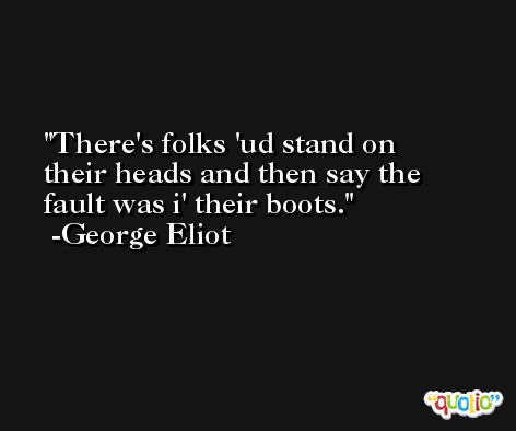 There's folks 'ud stand on their heads and then say the fault was i' their boots. -George Eliot