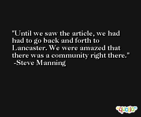 Until we saw the article, we had had to go back and forth to Lancaster. We were amazed that there was a community right there. -Steve Manning