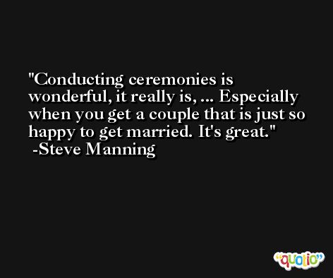 Conducting ceremonies is wonderful, it really is, ... Especially when you get a couple that is just so happy to get married. It's great. -Steve Manning