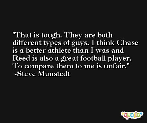 That is tough. They are both different types of guys. I think Chase is a better athlete than I was and Reed is also a great football player. To compare them to me is unfair. -Steve Manstedt