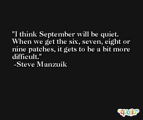 I think September will be quiet. When we get the six, seven, eight or nine patches, it gets to be a bit more difficult. -Steve Manzuik