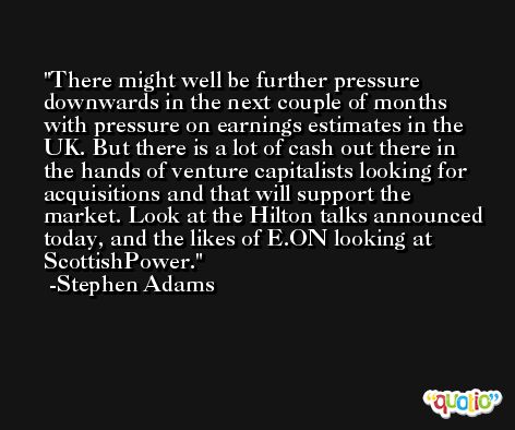 There might well be further pressure downwards in the next couple of months with pressure on earnings estimates in the UK. But there is a lot of cash out there in the hands of venture capitalists looking for acquisitions and that will support the market. Look at the Hilton talks announced today, and the likes of E.ON looking at ScottishPower. -Stephen Adams