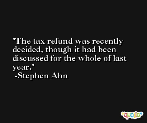 The tax refund was recently decided, though it had been discussed for the whole of last year. -Stephen Ahn
