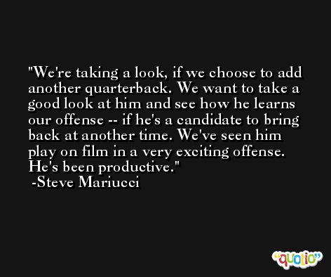 We're taking a look, if we choose to add another quarterback. We want to take a good look at him and see how he learns our offense -- if he's a candidate to bring back at another time. We've seen him play on film in a very exciting offense. He's been productive. -Steve Mariucci
