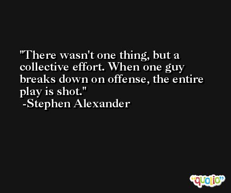 There wasn't one thing, but a collective effort. When one guy breaks down on offense, the entire play is shot. -Stephen Alexander