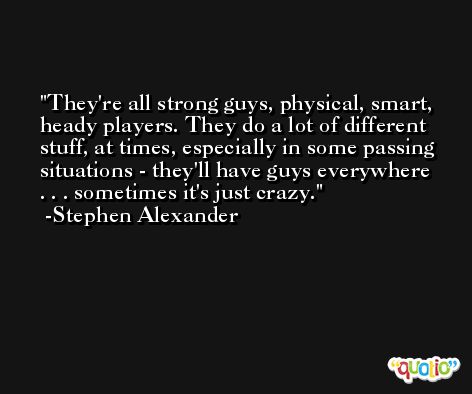 They're all strong guys, physical, smart, heady players. They do a lot of different stuff, at times, especially in some passing situations - they'll have guys everywhere . . . sometimes it's just crazy. -Stephen Alexander