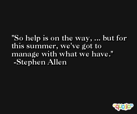 So help is on the way, ... but for this summer, we've got to manage with what we have. -Stephen Allen