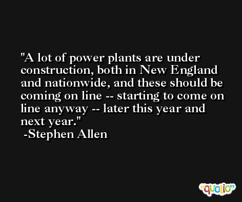 A lot of power plants are under construction, both in New England and nationwide, and these should be coming on line -- starting to come on line anyway -- later this year and next year. -Stephen Allen