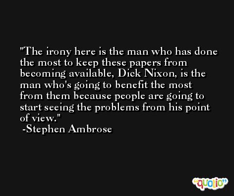 The irony here is the man who has done the most to keep these papers from becoming available, Dick Nixon, is the man who's going to benefit the most from them because people are going to start seeing the problems from his point of view. -Stephen Ambrose