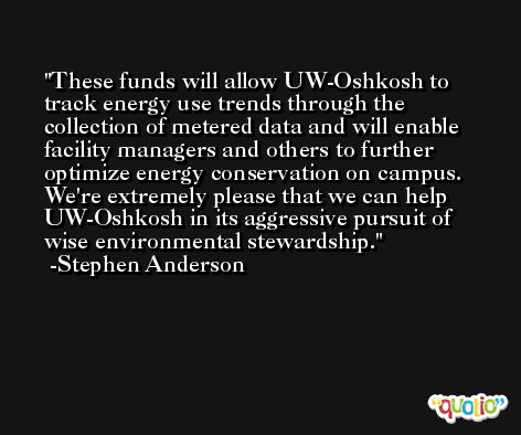 These funds will allow UW-Oshkosh to track energy use trends through the collection of metered data and will enable facility managers and others to further optimize energy conservation on campus. We're extremely please that we can help UW-Oshkosh in its aggressive pursuit of wise environmental stewardship. -Stephen Anderson