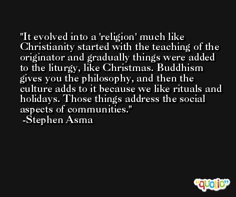 It evolved into a 'religion' much like Christianity started with the teaching of the originator and gradually things were added to the liturgy, like Christmas. Buddhism gives you the philosophy, and then the culture adds to it because we like rituals and holidays. Those things address the social aspects of communities. -Stephen Asma
