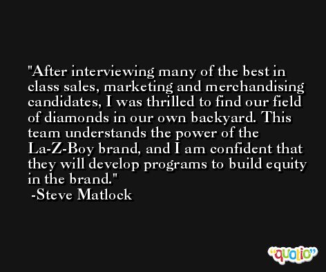 After interviewing many of the best in class sales, marketing and merchandising candidates, I was thrilled to find our field of diamonds in our own backyard. This team understands the power of the La-Z-Boy brand, and I am confident that they will develop programs to build equity in the brand. -Steve Matlock