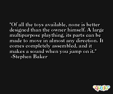 Of all the toys available, none is better designed than the owner himself. A large multipurpose plaything, its parts can be made to move in almost any direction. It comes completely assembled, and it makes a sound when you jump on it. -Stephen Baker