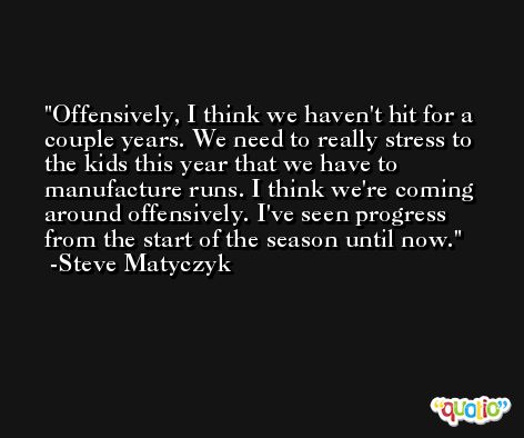 Offensively, I think we haven't hit for a couple years. We need to really stress to the kids this year that we have to manufacture runs. I think we're coming around offensively. I've seen progress from the start of the season until now. -Steve Matyczyk