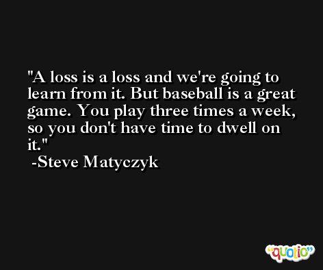 A loss is a loss and we're going to learn from it. But baseball is a great game. You play three times a week, so you don't have time to dwell on it. -Steve Matyczyk