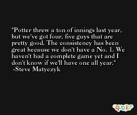 Potter threw a ton of innings last year, but we've got four, five guys that are pretty good. The consistency has been great because we don't have a No. 1. We haven't had a complete game yet and I don't know if we'll have one all year. -Steve Matyczyk