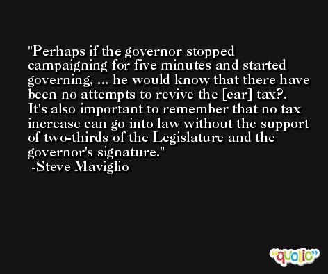 Perhaps if the governor stopped campaigning for five minutes and started governing, ... he would know that there have been no attempts to revive the [car] tax?. It's also important to remember that no tax increase can go into law without the support of two-thirds of the Legislature and the governor's signature. -Steve Maviglio