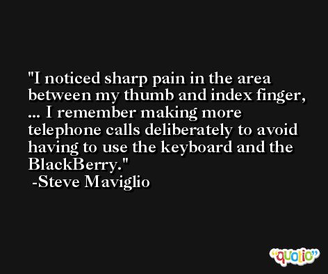 I noticed sharp pain in the area between my thumb and index finger, ... I remember making more telephone calls deliberately to avoid having to use the keyboard and the BlackBerry. -Steve Maviglio