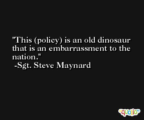 This (policy) is an old dinosaur that is an embarrassment to the nation. -Sgt. Steve Maynard