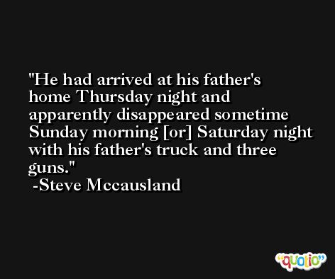 He had arrived at his father's home Thursday night and apparently disappeared sometime Sunday morning [or] Saturday night with his father's truck and three guns. -Steve Mccausland