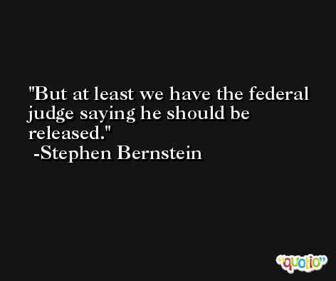 But at least we have the federal judge saying he should be released. -Stephen Bernstein
