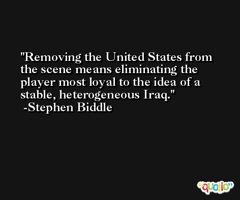 Removing the United States from the scene means eliminating the player most loyal to the idea of a stable, heterogeneous Iraq. -Stephen Biddle
