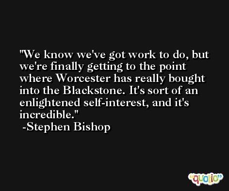 We know we've got work to do, but we're finally getting to the point where Worcester has really bought into the Blackstone. It's sort of an enlightened self-interest, and it's incredible. -Stephen Bishop