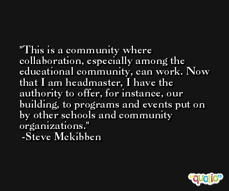 This is a community where collaboration, especially among the educational community, can work. Now that I am headmaster, I have the authority to offer, for instance, our building, to programs and events put on by other schools and community organizations. -Steve Mckibben