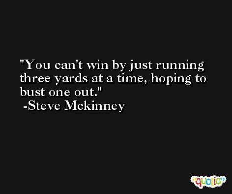 You can't win by just running three yards at a time, hoping to bust one out. -Steve Mckinney