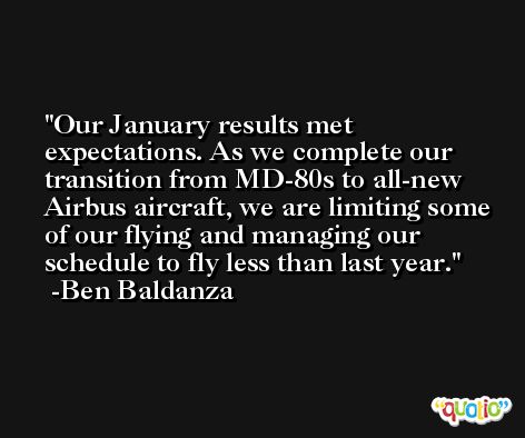 Our January results met expectations. As we complete our transition from MD-80s to all-new Airbus aircraft, we are limiting some of our flying and managing our schedule to fly less than last year. -Ben Baldanza