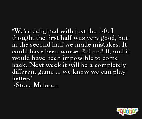 We're delighted with just the 1-0. I thought the first half was very good, but in the second half we made mistakes. It could have been worse, 2-0 or 3-0, and it would have been impossible to come back. Next week it will be a completely different game ... we know we can play better. -Steve Mclaren