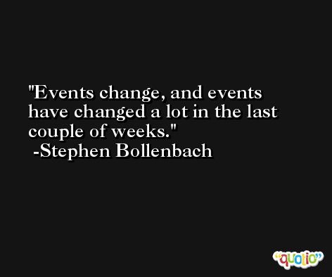 Events change, and events have changed a lot in the last couple of weeks. -Stephen Bollenbach