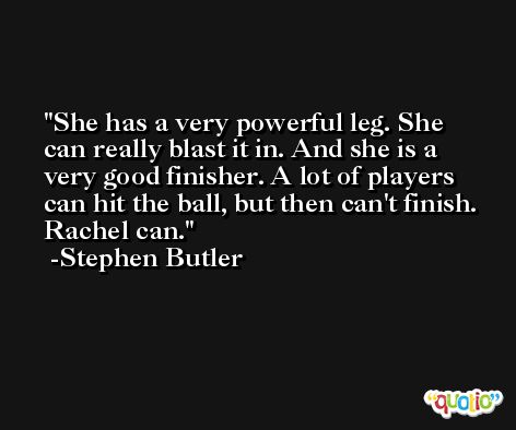 She has a very powerful leg. She can really blast it in. And she is a very good finisher. A lot of players can hit the ball, but then can't finish. Rachel can. -Stephen Butler