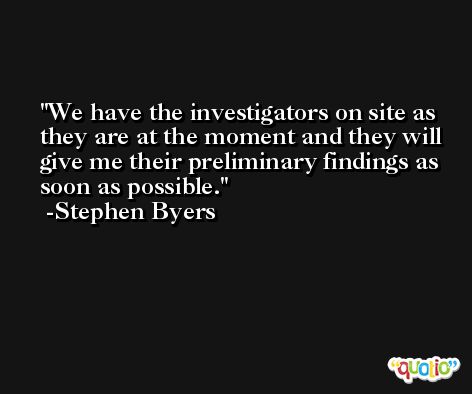 We have the investigators on site as they are at the moment and they will give me their preliminary findings as soon as possible. -Stephen Byers
