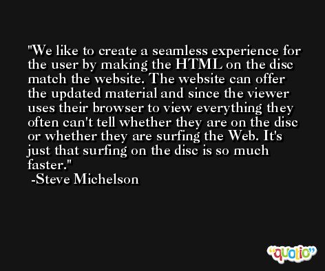 We like to create a seamless experience for the user by making the HTML on the disc match the website. The website can offer the updated material and since the viewer uses their browser to view everything they often can't tell whether they are on the disc or whether they are surfing the Web. It's just that surfing on the disc is so much faster. -Steve Michelson