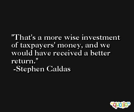 That's a more wise investment of taxpayers' money, and we would have received a better return. -Stephen Caldas