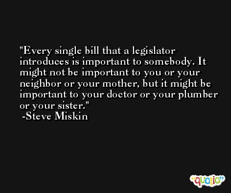 Every single bill that a legislator introduces is important to somebody. It might not be important to you or your neighbor or your mother, but it might be important to your doctor or your plumber or your sister. -Steve Miskin